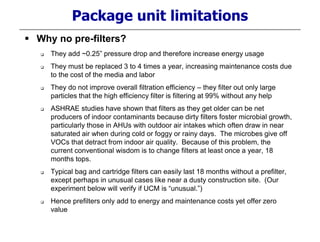 Package unit limitations
 Why no pre-filters?
 They add ~0.25” pressure drop and therefore increase energy usage
 They must be replaced 3 to 4 times a year, increasing maintenance costs due
to the cost of the media and labor
 They do not improve overall filtration efficiency – they filter out only large
particles that the high efficiency filter is filtering at 99% without any help
 ASHRAE studies have shown that filters as they get older can be net
producers of indoor contaminants because dirty filters foster microbial growth,
particularly those in AHUs with outdoor air intakes which often draw in near
saturated air when during cold or foggy or rainy days. The microbes give off
VOCs that detract from indoor air quality. Because of this problem, the
current conventional wisdom is to change filters at least once a year, 18
months tops.
 Typical bag and cartridge filters can easily last 18 months without a prefilter,
except perhaps in unusual cases like near a dusty construction site. (Our
experiment below will verify if UCM is “unusual.”)
 Hence prefilters only add to energy and maintenance costs yet offer zero
value
 