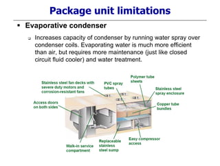 Package unit limitations
 Evaporative condenser
 Increases capacity of condenser by running water spray over
condenser coils. Evaporating water is much more efficient
than air, but requires more maintenance (just like closed
circuit fluid cooler) and water treatment.
 