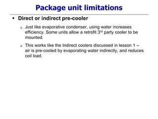 Package unit limitations
 Direct or indirect pre-cooler
 Just like evaporative condenser, using water increases
efficiency. Some units allow a retrofit 3rd party cooler to be
mounted.
 This works like the Indirect coolers discussed in lesson 1 –
air is pre-cooled by evaporating water indirectly, and reduces
coil load.
 