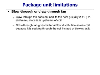 Package unit limitations
 Blow-through or draw-through fan
 Blow-through fan does not add its fan heat (usually 2-4°F) to
airstream, since is is upstream of coil.
 Draw-through fan gives better airflow distribution across coil
because it is sucking through the coil instead of blowing at it.
 