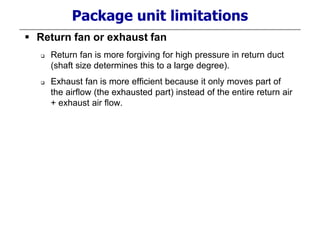 Package unit limitations
 Return fan or exhaust fan
 Return fan is more forgiving for high pressure in return duct
(shaft size determines this to a large degree).
 Exhaust fan is more efficient because it only moves part of
the airflow (the exhausted part) instead of the entire return air
+ exhaust air flow.
 