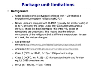 Package unit limitations
 Refrigerants
 Older package units are typically charged with R-22 which is a
hydrochlorofluorocarbon refrigerant (HCFC)
 Newer units are equipped with R-410A (typically the smaller units) or
R-407C (typically the larger units), they are hydrofluorocarbons
(HFC’s). These are both zeotropes (the entire 400-series of
refrigerants are zeotropes). This means that the different
components of the refrigerant boil at different temperatures; in case
of a leak, the mixture changes.
 See phaseout
timetable:http://www.epa.gov/ozone/title6/phaseout/index.html
 And also http://ateam.lbl.gov/coolsense/cases/cfc/index.htm
 Class 1 (CFC, incl R-11, R-12) – 1996 production stop,
 Class 2 (HCFC, incl R-22) – 2015 production/import stop for new
equipt, 2020 complete stop
 HFCs ok – R134a, R407c, R410a
 