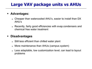 Large VAV package units vs AHUs
 Advantages:
 Cheaper than watercooled AHU’s, easier to install than DX
AHU’s
 Recently, fairly good efficiencies with evap.condensers and
chemical free water treatment
 Disadvantages
 Still less efficient than chilled water plant
 More maintenance than AHUs (campus system)
 Less adaptable, low customization level, can lead to layout
problems
 