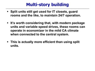 Multi-story building
 Split units still get used for IT closets, guard
rooms and the like, to maintain 24/7 operation.
 It’s worth considering that, with modern package
units and variable speed drives, these rooms can
operate in economizer in the mild CA climate
when connected to the central system.
 This is actually more efficient than using split
units.
 