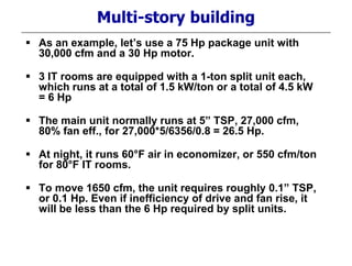 Multi-story building
 As an example, let’s use a 75 Hp package unit with
30,000 cfm and a 30 Hp motor.
 3 IT rooms are equipped with a 1-ton split unit each,
which runs at a total of 1.5 kW/ton or a total of 4.5 kW
= 6 Hp
 The main unit normally runs at 5” TSP, 27,000 cfm,
80% fan eff., for 27,000*5/6356/0.8 = 26.5 Hp.
 At night, it runs 60°F air in economizer, or 550 cfm/ton
for 80°F IT rooms.
 To move 1650 cfm, the unit requires roughly 0.1” TSP,
or 0.1 Hp. Even if inefficiency of drive and fan rise, it
will be less than the 6 Hp required by split units.
 