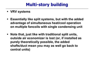 Multi-story building
 VRV systems
 Essentially like split systems, but with the added
advantage of simultaneous heat/cool operation
on multiple fancoils with single condensing unit
 Note that, just like with traditional split units,
outside air economizer is lost (or, if installed as
purely theoretically possible, the added
shafts/duct mean you may as well go back to
central units)
 