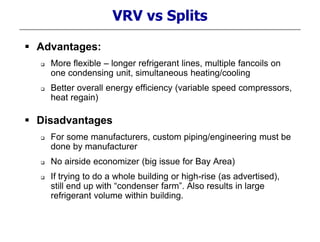 VRV vs Splits
 Advantages:
 More flexible – longer refrigerant lines, multiple fancoils on
one condensing unit, simultaneous heating/cooling
 Better overall energy efficiency (variable speed compressors,
heat regain)
 Disadvantages
 For some manufacturers, custom piping/engineering must be
done by manufacturer
 No airside economizer (big issue for Bay Area)
 If trying to do a whole building or high-rise (as advertised),
still end up with “condenser farm”. Also results in large
refrigerant volume within building.
 