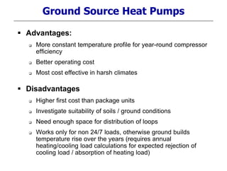 Ground Source Heat Pumps
 Advantages:
 More constant temperature profile for year-round compressor
efficiency
 Better operating cost
 Most cost effective in harsh climates
 Disadvantages
 Higher first cost than package units
 Investigate suitability of soils / ground conditions
 Need enough space for distribution of loops
 Works only for non 24/7 loads, otherwise ground builds
temperature rise over the years (requires annual
heating/cooling load calculations for expected rejection of
cooling load / absorption of heating load)
 