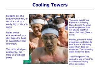 Cooling Towers
Stepping out of a
shower when wet, or
out of a pool on a
windy day, cools you
down.
Water which
evaporates off your
skin takes the heat
of evaporation from
your body.
The more wind you
experience, the
more you will cool
down.
The same exact thing
happens in a cooling
tower. Except, the water
which evaporates does
not take its heat from
some other body (there is
none).
Instead, part of the water
evaporates, and takes its
heat from the remaining
water which does not
evaporate. That remaining
water then cools down.
The cooling tower fan
varies the rate of “wind” to
modulate the cooling
effect as needed.
 