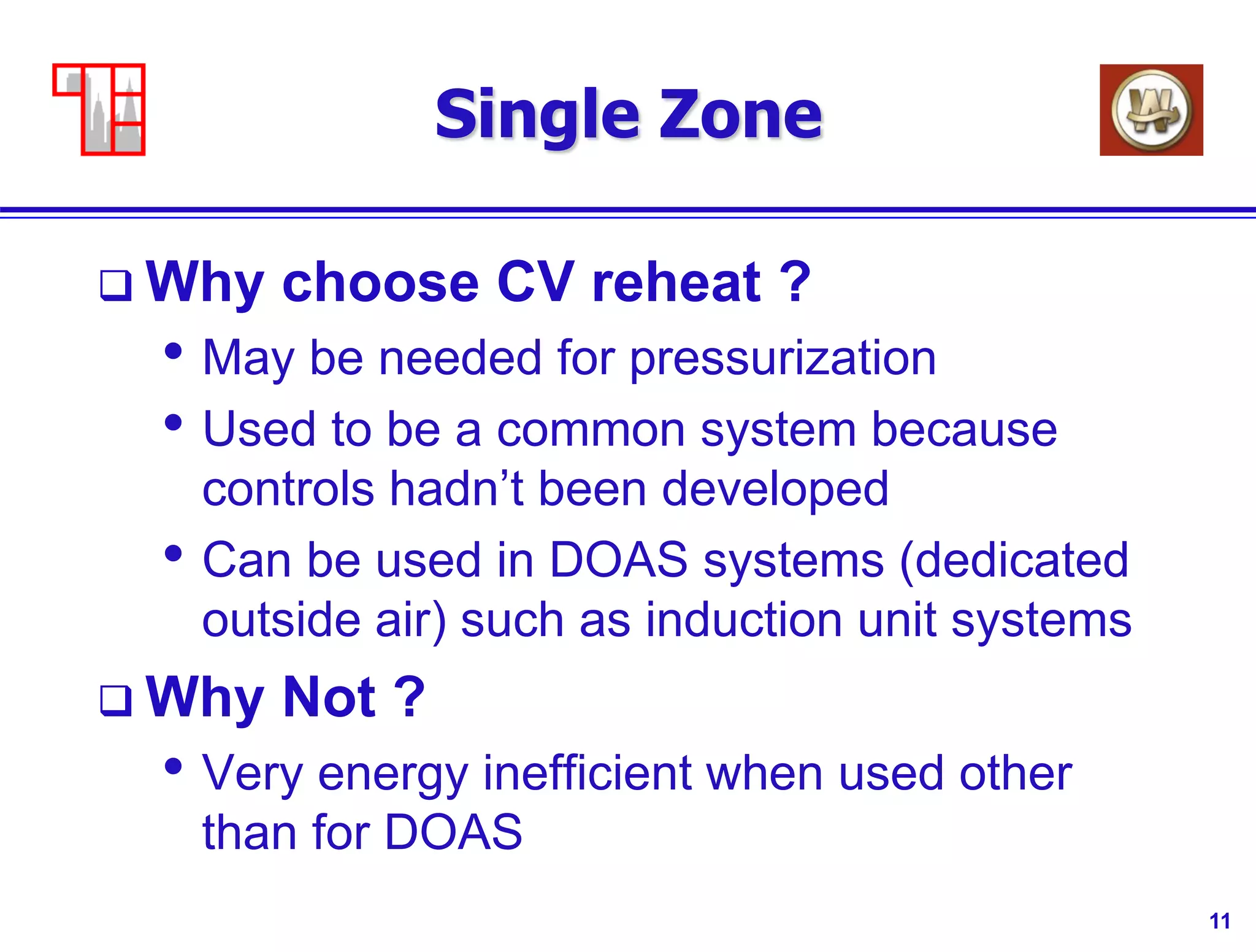 11
Single Zone
 Why choose CV reheat ?
• May be needed for pressurization
• Used to be a common system because
controls hadn’t been developed
• Can be used in DOAS systems (dedicated
outside air) such as induction unit systems
 Why Not ?
• Very energy inefficient when used other
than for DOAS
 