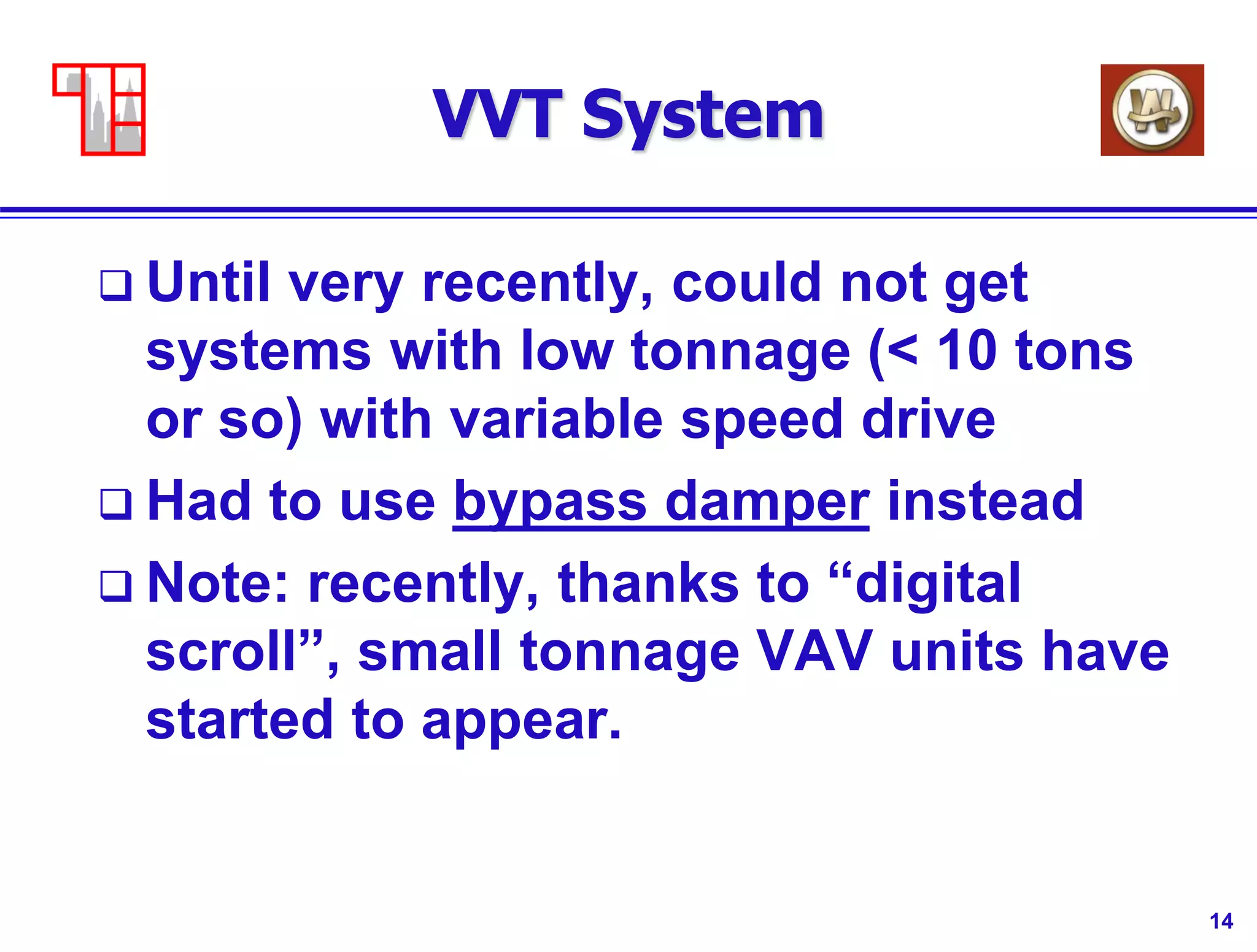 14
VVT System
 Until very recently, could not get
systems with low tonnage (< 10 tons
or so) with variable speed drive
 Had to use bypass damper instead
 Note: recently, thanks to “digital
scroll”, small tonnage VAV units have
started to appear.
 