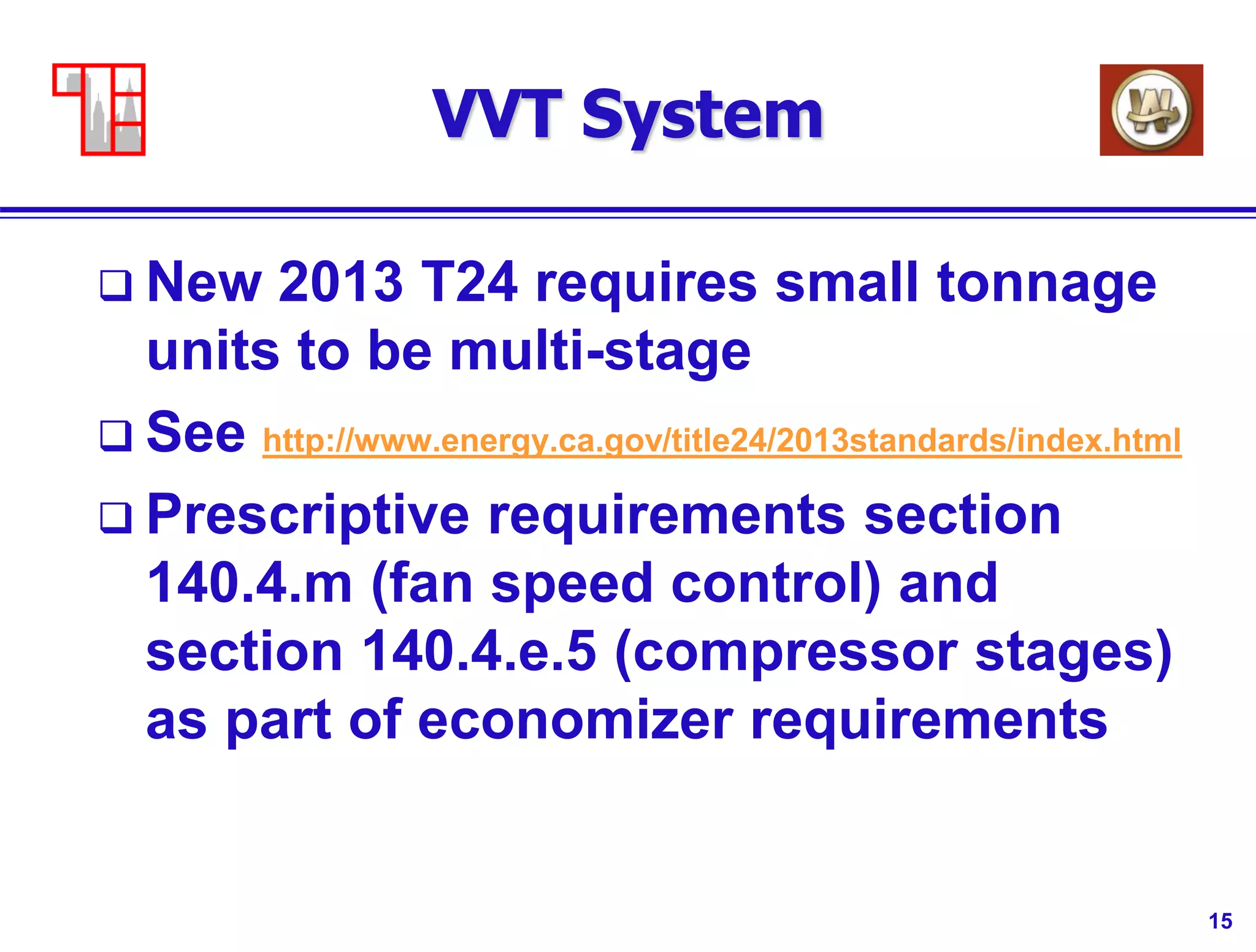 15
VVT System
 New 2013 T24 requires small tonnage
units to be multi-stage
 See http://www.energy.ca.gov/title24/2013standards/index.html
 Prescriptive requirements section
140.4.m (fan speed control) and
section 140.4.e.5 (compressor stages)
as part of economizer requirements
 