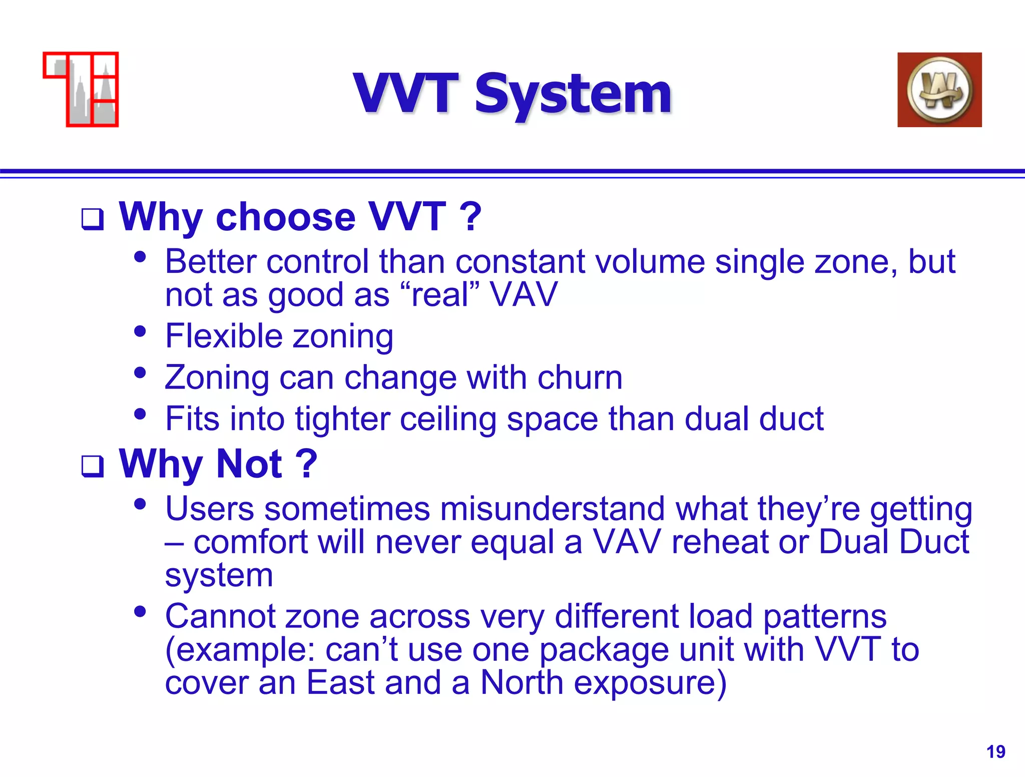 19
VVT System
 Why choose VVT ?
• Better control than constant volume single zone, but
not as good as “real” VAV
• Flexible zoning
• Zoning can change with churn
• Fits into tighter ceiling space than dual duct
 Why Not ?
• Users sometimes misunderstand what they’re getting
– comfort will never equal a VAV reheat or Dual Duct
system
• Cannot zone across very different load patterns
(example: can’t use one package unit with VVT to
cover an East and a North exposure)
 