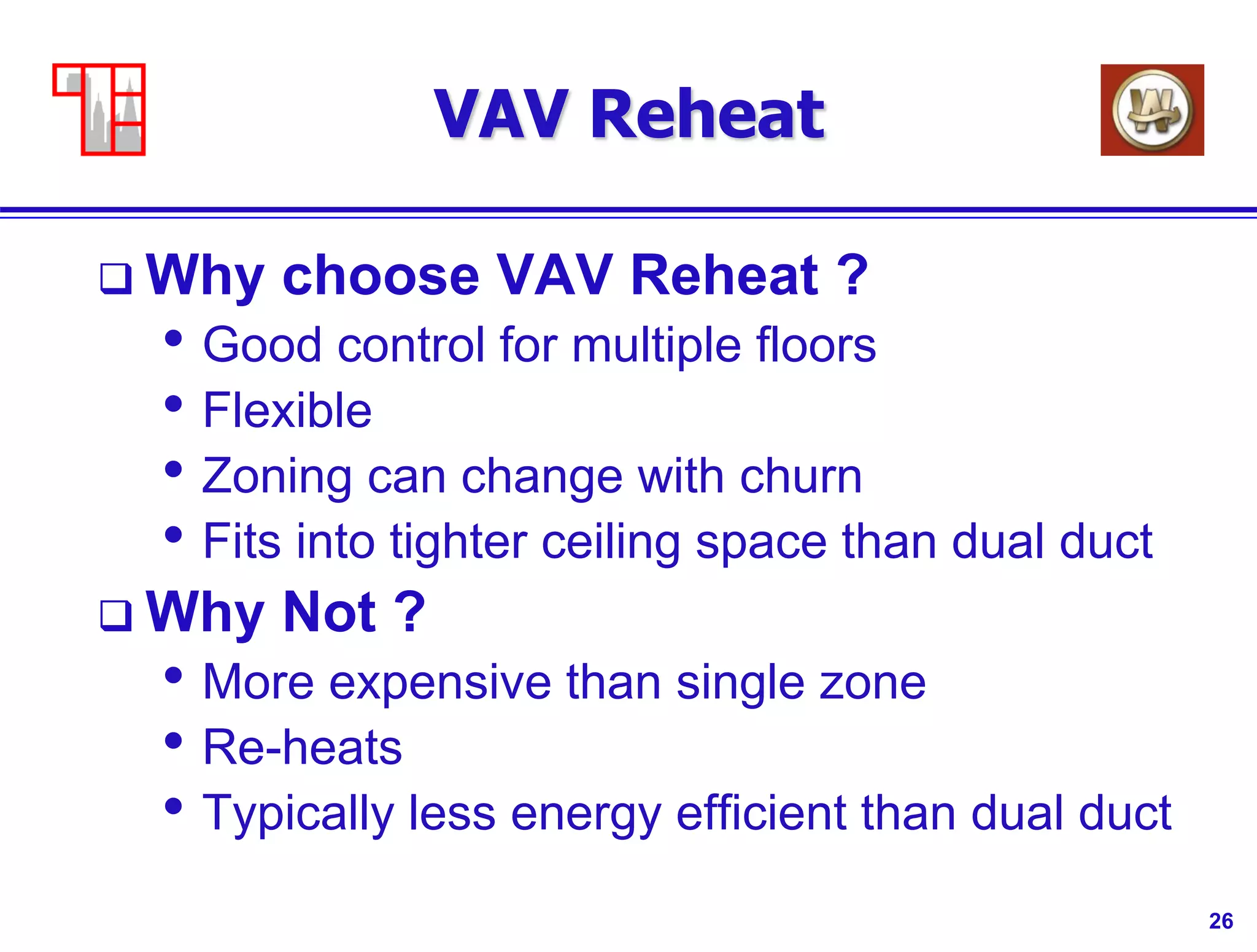 26
VAV Reheat
 Why choose VAV Reheat ?
• Good control for multiple floors
• Flexible
• Zoning can change with churn
• Fits into tighter ceiling space than dual duct
 Why Not ?
• More expensive than single zone
• Re-heats
• Typically less energy efficient than dual duct
 