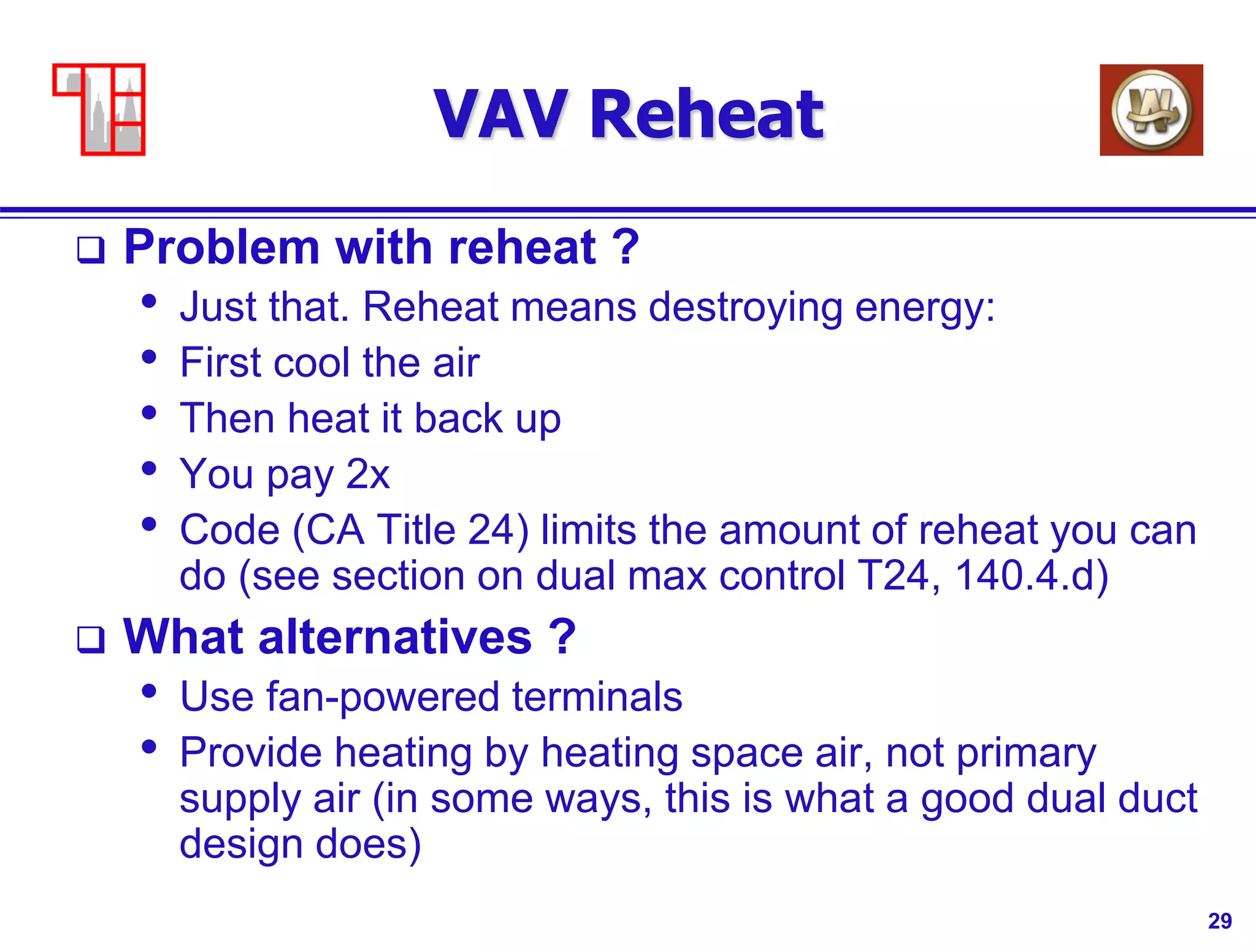 29
VAV Reheat
 Problem with reheat ?
• Just that. Reheat means destroying energy:
• First cool the air
• Then heat it back up
• You pay 2x
• Code (CA Title 24) limits the amount of reheat you can
do (see section on dual max control T24, 140.4.d)
 What alternatives ?
• Use fan-powered terminals
• Provide heating by heating space air, not primary
supply air (in some ways, this is what a good dual duct
design does)
 
