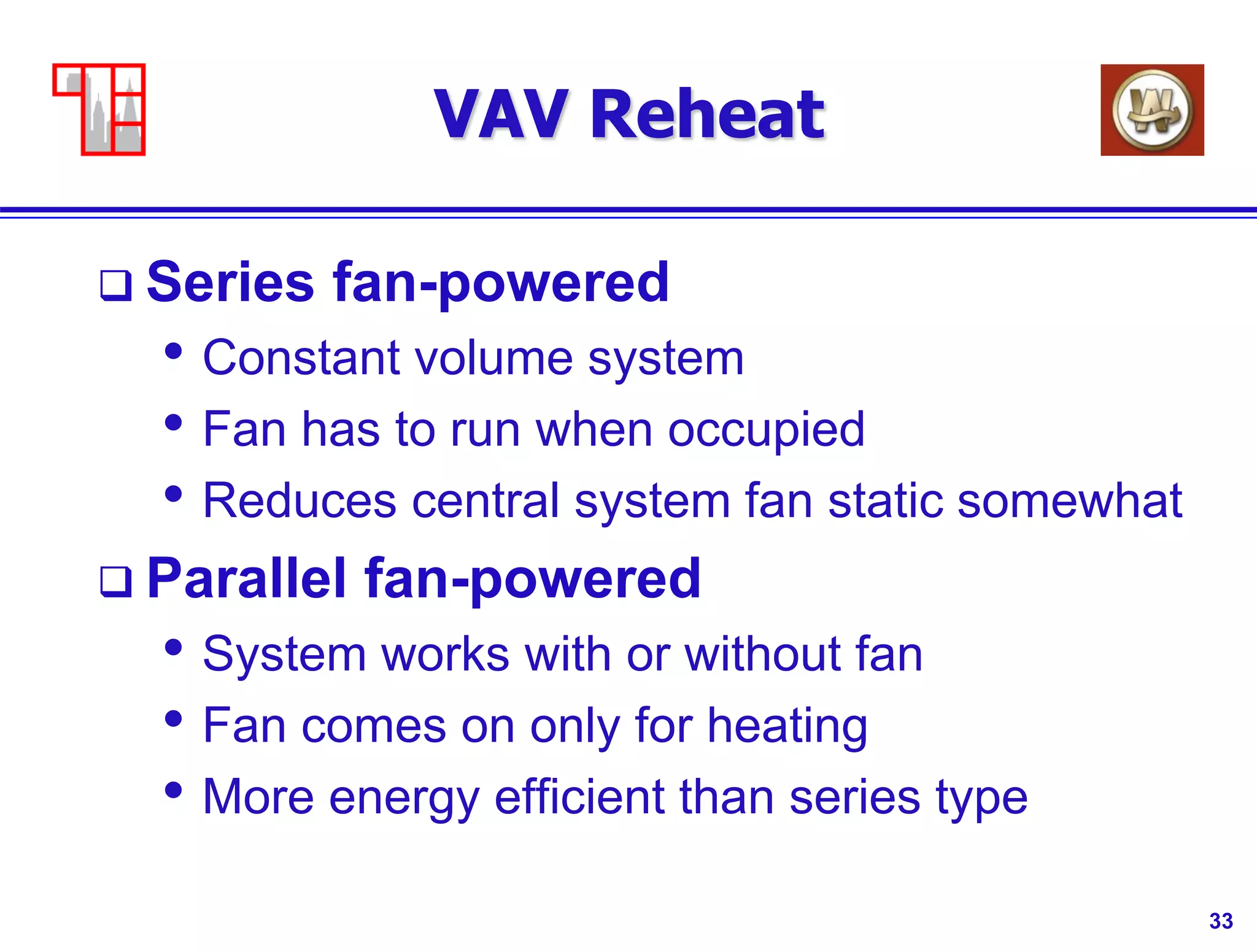 33
VAV Reheat
 Series fan-powered
• Constant volume system
• Fan has to run when occupied
• Reduces central system fan static somewhat
 Parallel fan-powered
• System works with or without fan
• Fan comes on only for heating
• More energy efficient than series type
 