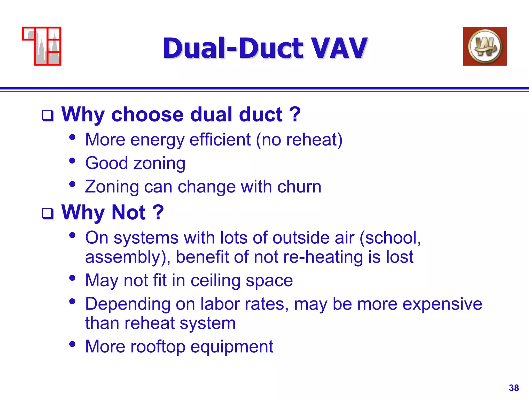 38
Dual-Duct VAV
 Why choose dual duct ?
• More energy efficient (no reheat)
• Good zoning
• Zoning can change with churn
 Why Not ?
• On systems with lots of outside air (school,
assembly), benefit of not re-heating is lost
• May not fit in ceiling space
• Depending on labor rates, may be more expensive
than reheat system
• More rooftop equipment
 