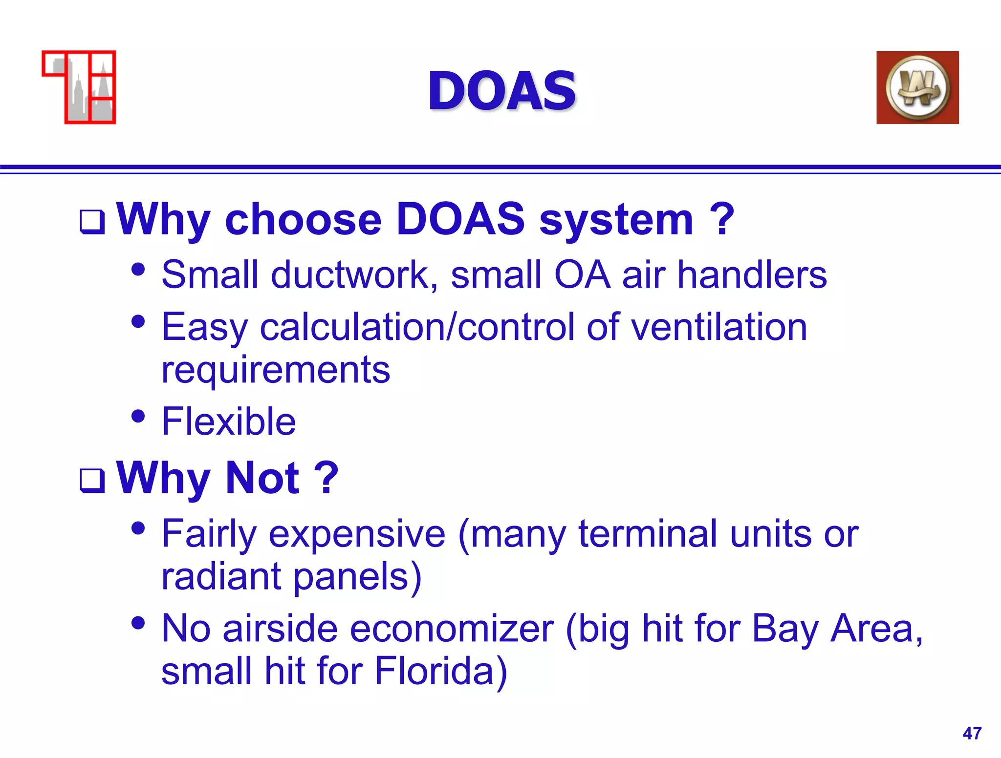 47
DOAS
 Why choose DOAS system ?
• Small ductwork, small OA air handlers
• Easy calculation/control of ventilation
requirements
• Flexible
 Why Not ?
• Fairly expensive (many terminal units or
radiant panels)
• No airside economizer (big hit for Bay Area,
small hit for Florida)
 