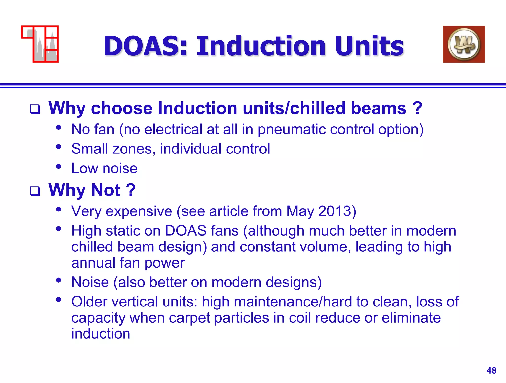 48
DOAS: Induction Units
 Why choose Induction units/chilled beams ?
• No fan (no electrical at all in pneumatic control option)
• Small zones, individual control
• Low noise
 Why Not ?
• Very expensive (see article from May 2013)
• High static on DOAS fans (although much better in modern
chilled beam design) and constant volume, leading to high
annual fan power
• Noise (also better on modern designs)
• Older vertical units: high maintenance/hard to clean, loss of
capacity when carpet particles in coil reduce or eliminate
induction
 