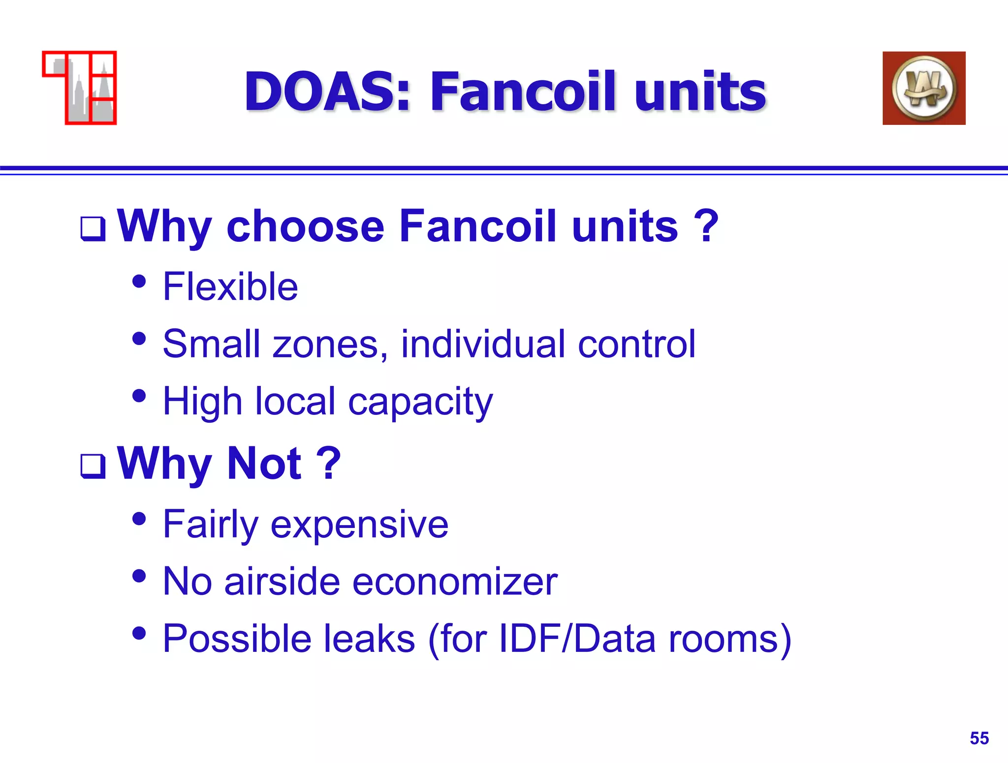 55
DOAS: Fancoil units
 Why choose Fancoil units ?
• Flexible
• Small zones, individual control
• High local capacity
 Why Not ?
• Fairly expensive
• No airside economizer
• Possible leaks (for IDF/Data rooms)
 