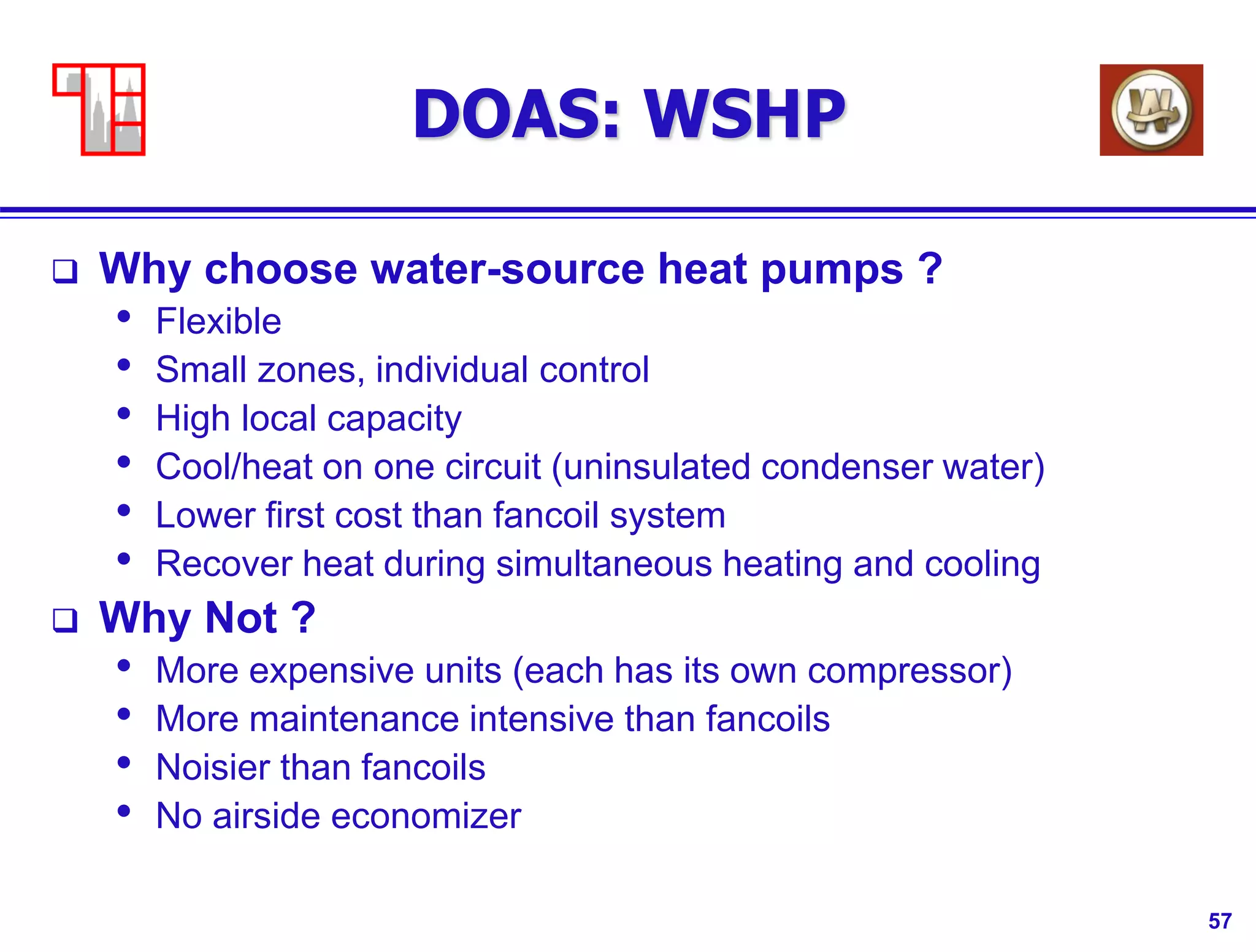 57
DOAS: WSHP
 Why choose water-source heat pumps ?
• Flexible
• Small zones, individual control
• High local capacity
• Cool/heat on one circuit (uninsulated condenser water)
• Lower first cost than fancoil system
• Recover heat during simultaneous heating and cooling
 Why Not ?
• More expensive units (each has its own compressor)
• More maintenance intensive than fancoils
• Noisier than fancoils
• No airside economizer
 