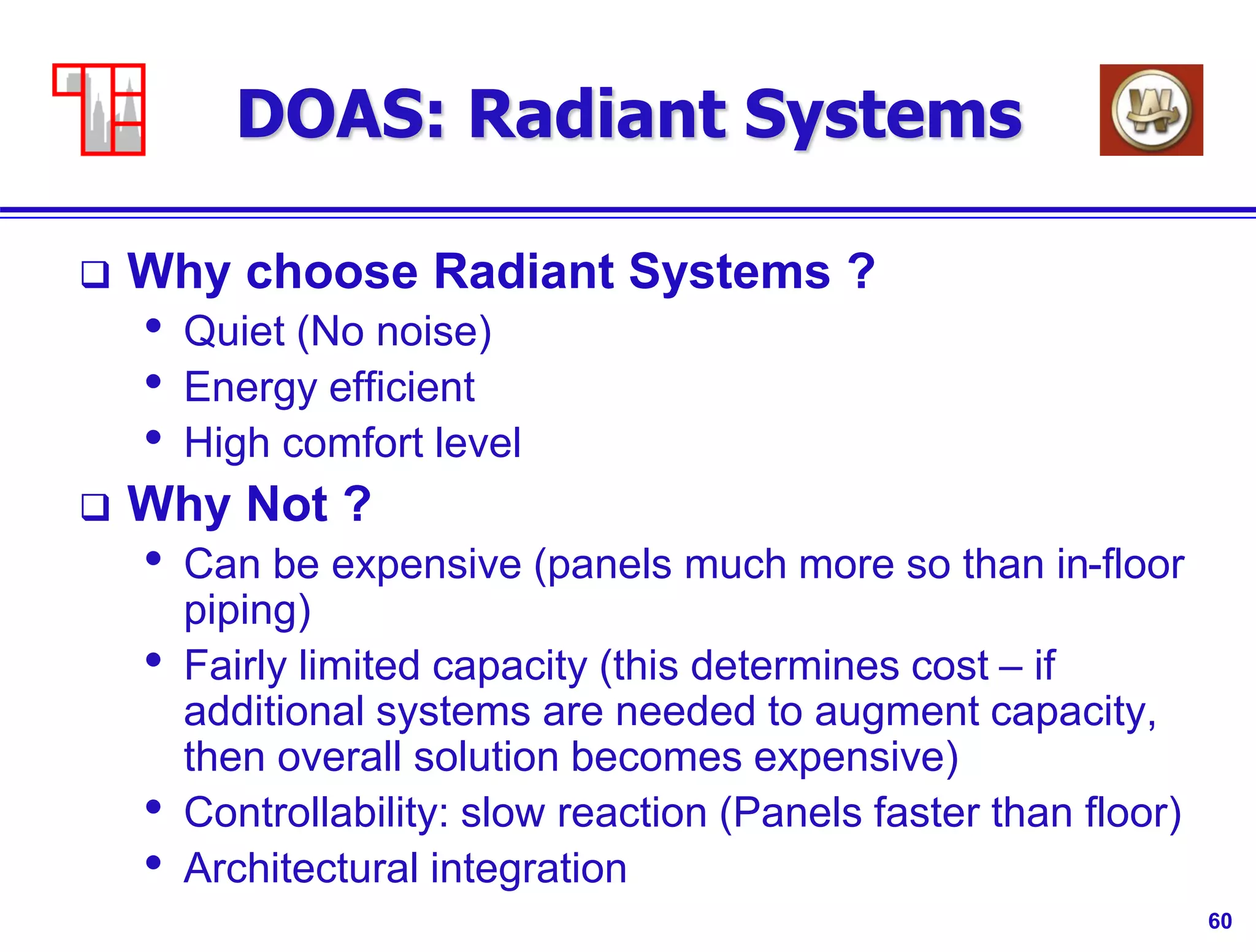 60
DOAS: Radiant Systems
 Why choose Radiant Systems ?
• Quiet (No noise)
• Energy efficient
• High comfort level
 Why Not ?
• Can be expensive (panels much more so than in-floor
piping)
• Fairly limited capacity (this determines cost – if
additional systems are needed to augment capacity,
then overall solution becomes expensive)
• Controllability: slow reaction (Panels faster than floor)
• Architectural integration
 