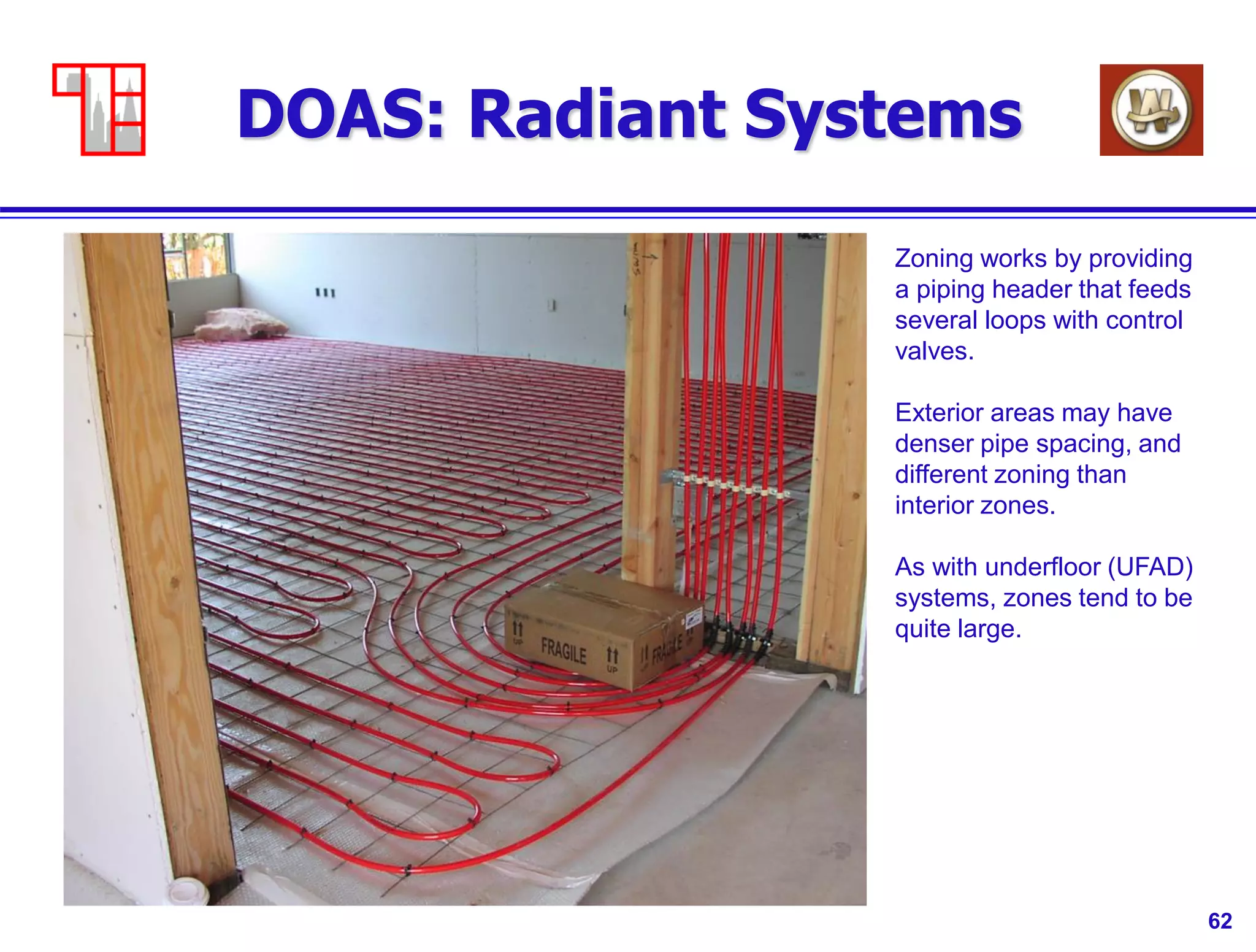 62
DOAS: Radiant Systems
Zoning works by providing
a piping header that feeds
several loops with control
valves.
Exterior areas may have
denser pipe spacing, and
different zoning than
interior zones.
As with underfloor (UFAD)
systems, zones tend to be
quite large.
 