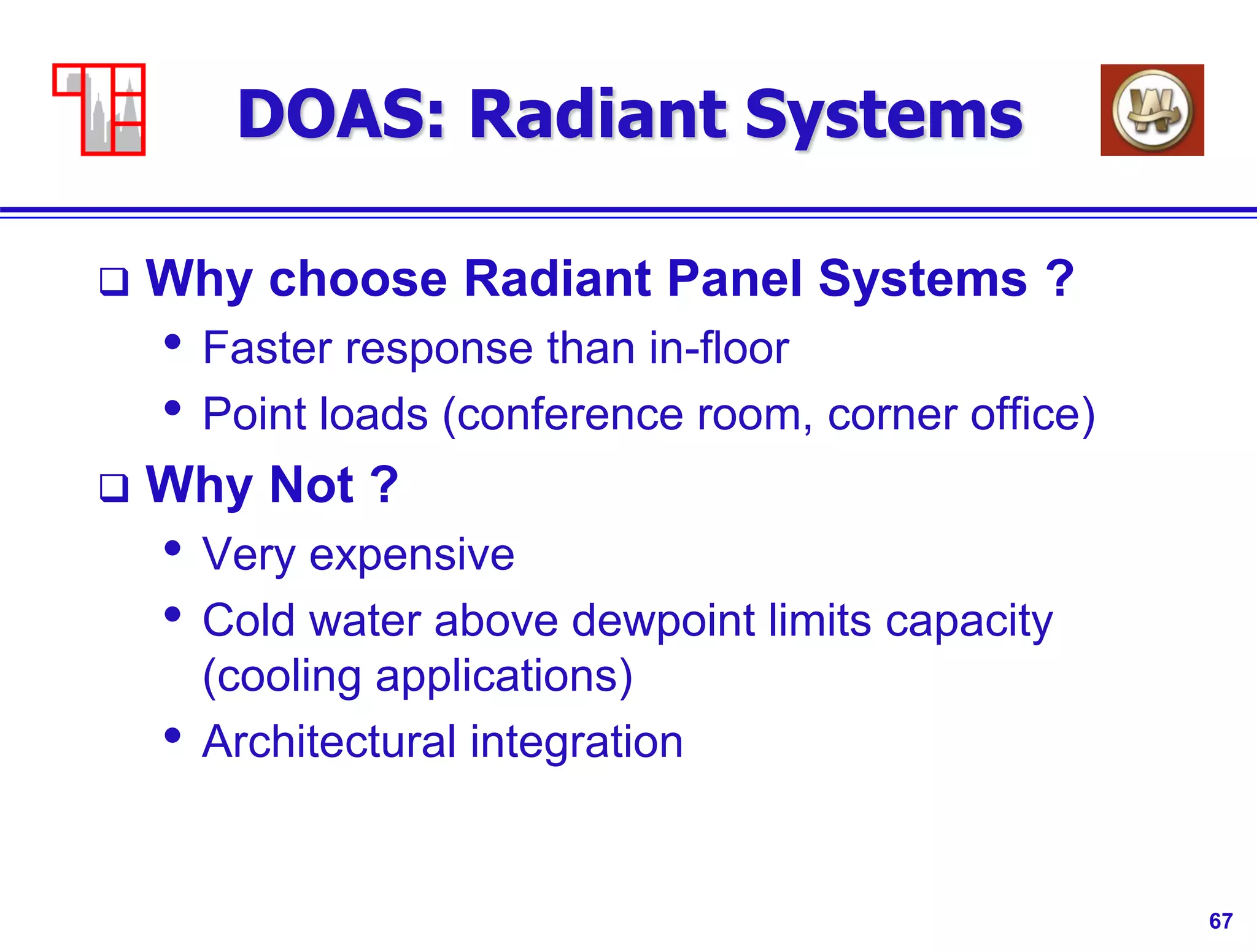 67
DOAS: Radiant Systems
 Why choose Radiant Panel Systems ?
• Faster response than in-floor
• Point loads (conference room, corner office)
 Why Not ?
• Very expensive
• Cold water above dewpoint limits capacity
(cooling applications)
• Architectural integration
 