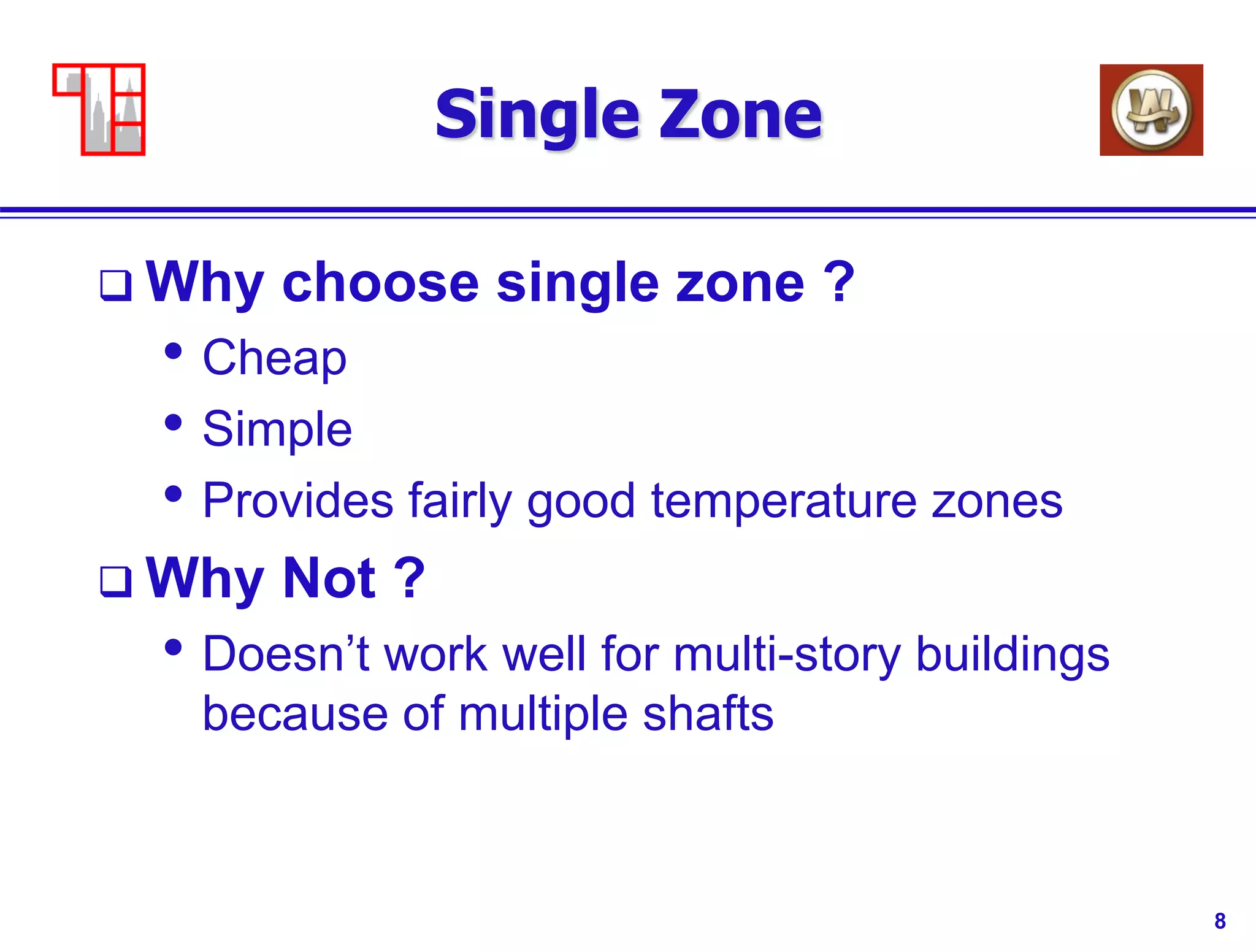 8
Single Zone
 Why choose single zone ?
• Cheap
• Simple
• Provides fairly good temperature zones
 Why Not ?
• Doesn’t work well for multi-story buildings
because of multiple shafts
 