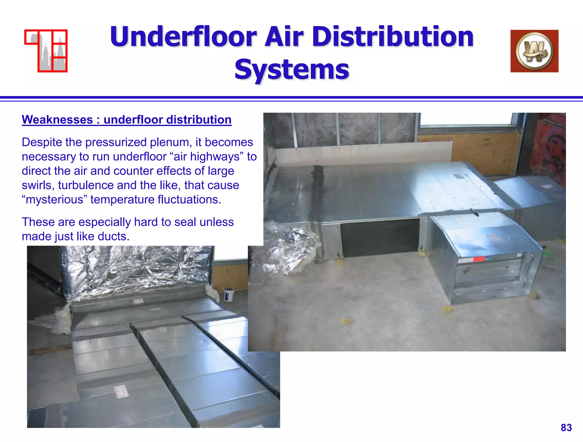 83
Underfloor Air Distribution
Systems
Weaknesses : underfloor distribution
Despite the pressurized plenum, it becomes
necessary to run underfloor “air highways” to
direct the air and counter effects of large
swirls, turbulence and the like, that cause
“mysterious” temperature fluctuations.
These are especially hard to seal unless
made just like ducts.
 