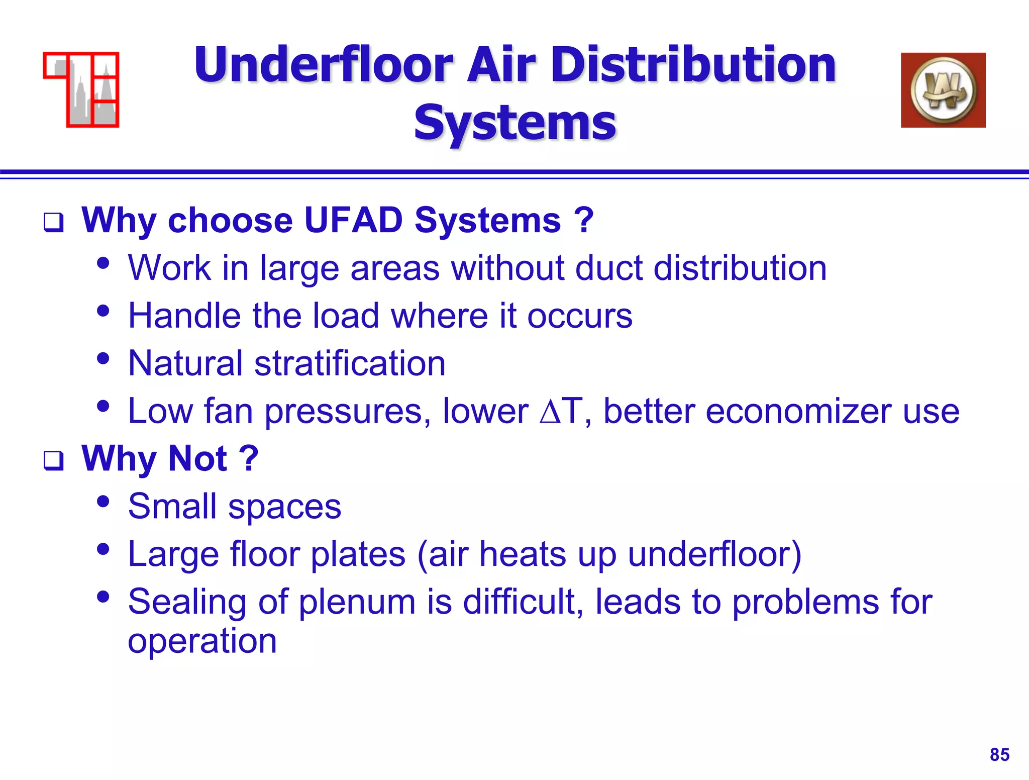 85
Underfloor Air Distribution
Systems
 Why choose UFAD Systems ?
• Work in large areas without duct distribution
• Handle the load where it occurs
• Natural stratification
• Low fan pressures, lower DT, better economizer use
 Why Not ?
• Small spaces
• Large floor plates (air heats up underfloor)
• Sealing of plenum is difficult, leads to problems for
operation
 