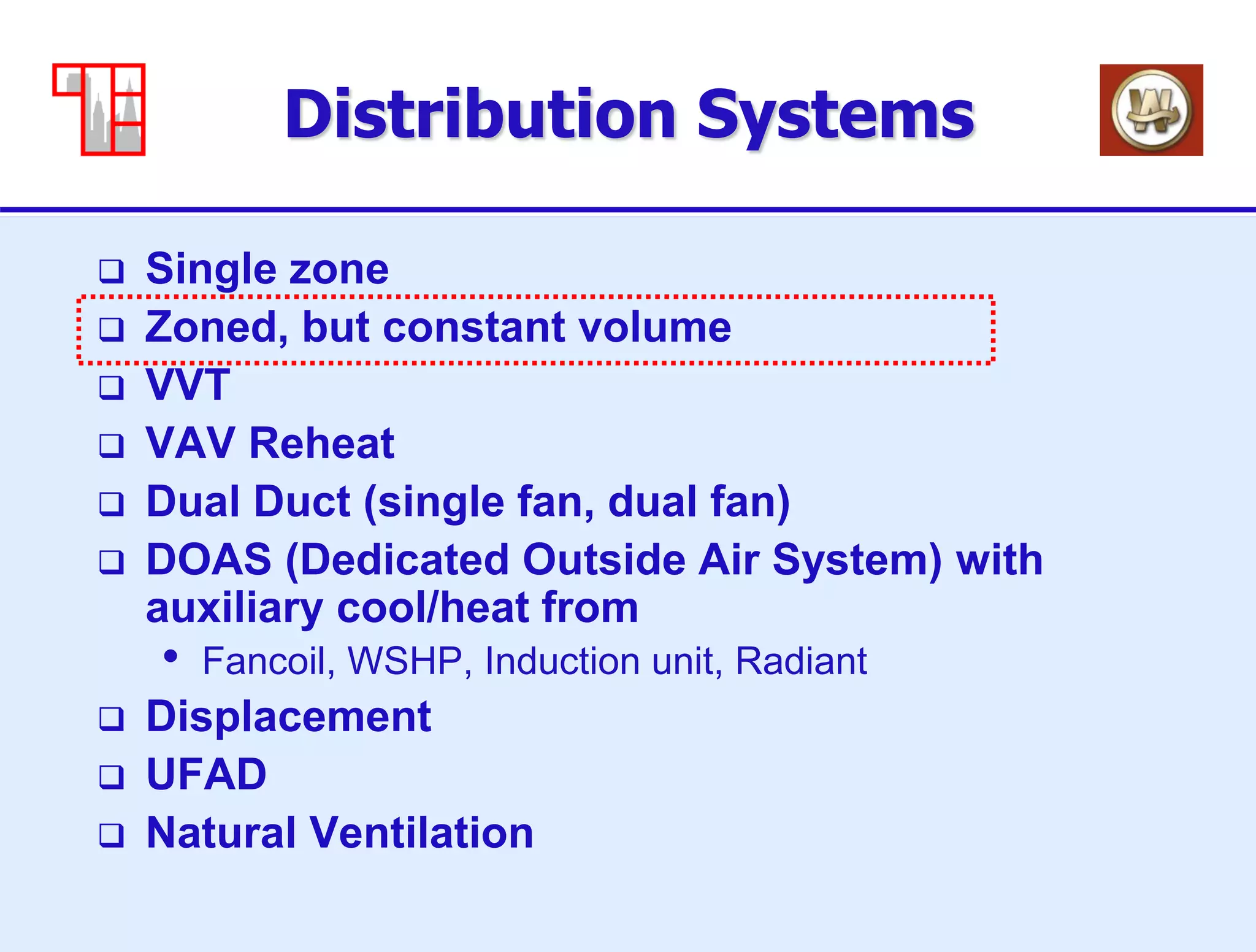 9
Distribution Systems
 Single zone
 Zoned, but constant volume
 VVT
 VAV Reheat
 Dual Duct (single fan, dual fan)
 DOAS (Dedicated Outside Air System) with
auxiliary cool/heat from
• Fancoil, WSHP, Induction unit, Radiant
 Displacement
 UFAD
 Natural Ventilation
 