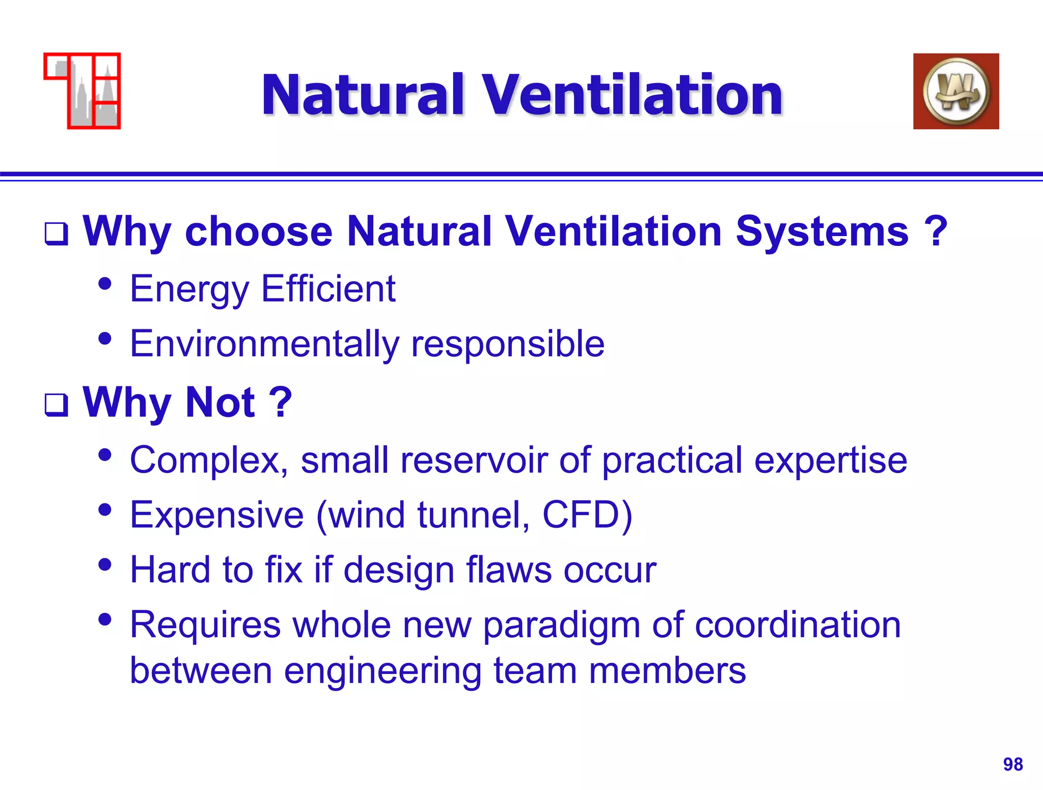 98
Natural Ventilation
 Why choose Natural Ventilation Systems ?
• Energy Efficient
• Environmentally responsible
 Why Not ?
• Complex, small reservoir of practical expertise
• Expensive (wind tunnel, CFD)
• Hard to fix if design flaws occur
• Requires whole new paradigm of coordination
between engineering team members
 