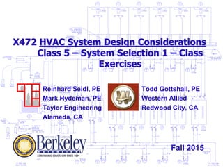 X472 HVAC System Design Considerations
Class 5 – System Selection 1 – Class
Exercises
Todd Gottshall, PE
Western Allied
Redwood City, CA
Reinhard Seidl, PE
Mark Hydeman, PE
Taylor Engineering
Alameda, CA
Fall 2015
 
