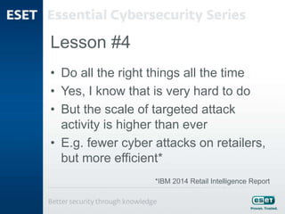 Lesson #4
• Do all the right things all the time
• Yes, I know that is very hard to do
• But the scale of targeted attack
activity is higher than ever
• E.g. fewer cyber attacks on retailers,
but more efficient*
*IBM 2014 Retail Intelligence Report
 