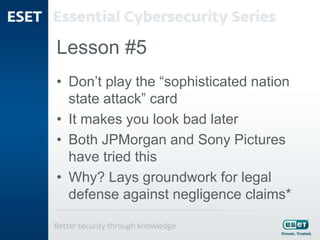 Lesson #5
• Don’t play the “sophisticated nation
state attack” card
• It makes you look bad later
• Both JPMorgan and Sony Pictures
have tried this
• Why? Lays groundwork for legal
defense against negligence claims*
 