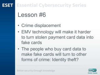 Lesson #6
• Crime displacement
• EMV technology will make it harder
to turn stolen payment card data into
fake cards
• The people who buy card data to
make fake cards will turn to other
forms of crime: Identity theft?
 