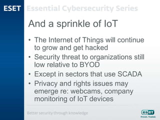 And a sprinkle of IoT
• The Internet of Things will continue
to grow and get hacked
• Security threat to organizations still
low relative to BYOD
• Except in sectors that use SCADA
• Privacy and rights issues may
emerge re: webcams, company
monitoring of IoT devices
 