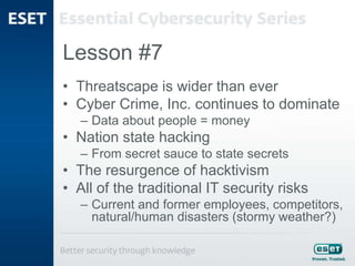 Lesson #7
• Threatscape is wider than ever
• Cyber Crime, Inc. continues to dominate
– Data about people = money
• Nation state hacking
– From secret sauce to state secrets
• The resurgence of hacktivism
• All of the traditional IT security risks
– Current and former employees, competitors,
natural/human disasters (stormy weather?)
 