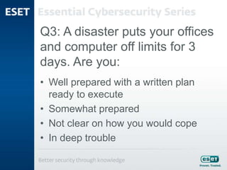Q3: A disaster puts your offices
and computer off limits for 3
days. Are you:
• Well prepared with a written plan
ready to execute
• Somewhat prepared
• Not clear on how you would cope
• In deep trouble
 