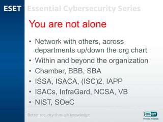 You are not alone
• Network with others, across
departments up/down the org chart
• Within and beyond the organization
• Chamber, BBB, SBA
• ISSA, ISACA, (ISC)2, IAPP
• ISACs, InfraGard, NCSA, VB
• NIST, SOeC
 