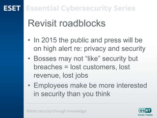 Revisit roadblocks
• In 2015 the public and press will be
on high alert re: privacy and security
• Bosses may not “like” security but
breaches = lost customers, lost
revenue, lost jobs
• Employees make be more interested
in security than you think
 