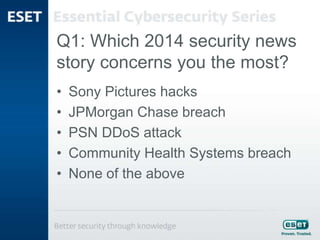 Q1: Which 2014 security news
story concerns you the most?
• Sony Pictures hacks
• JPMorgan Chase breach
• PSN DDoS attack
• Community Health Systems breach
• None of the above
 
