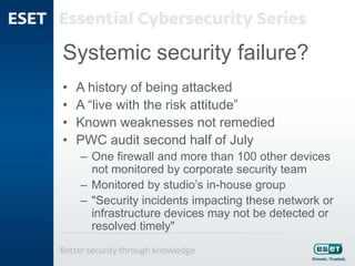 Systemic security failure?
• A history of being attacked
• A “live with the risk attitude”
• Known weaknesses not remedied
• PWC audit second half of July
– One firewall and more than 100 other devices
not monitored by corporate security team
– Monitored by studio’s in-house group
– "Security incidents impacting these network or
infrastructure devices may not be detected or
resolved timely"
 