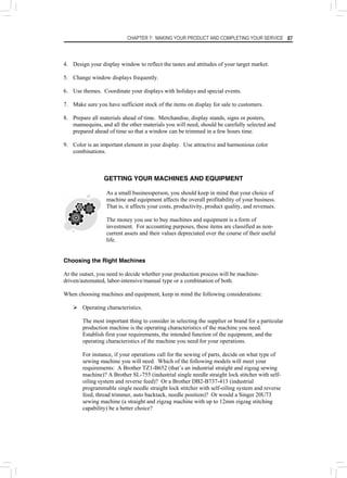 CHAPTER 7: MAKING YOUR PRODUCT AND COMPLETING YOUR SERVICE 87
4. Design your display window to reflect the tastes and attitudes of your target market.
5. Change window displays frequently.
6. Use themes. Coordinate your displays with holidays and special events.
7. Make sure you have sufficient stock of the items on display for sale to customers.
8. Prepare all materials ahead of time. Merchandise, display stands, signs or posters,
mannequins, and all the other materials you will need, should be carefully selected and
prepared ahead of time so that a window can be trimmed in a few hours time.
9. Color is an important element in your display. Use attractive and harmonious color
combinations.
GETTING YOUR MACHINES AND EQUIPMENT
As a small businessperson, you should keep in mind that your choice of
machine and equipment affects the overall profitability of your business.
That is, it affects your costs, productivity, product quality, and revenues.
The money you use to buy machines and equipment is a form of
investment. For accounting purposes, these items are classified as non-
current assets and their values depreciated over the course of their useful
life.
Choosing the Right Machines
At the outset, you need to decide whether your production process will be machine-
driven/automated, labor-intensive/manual type or a combination of both.
When choosing machines and equipment, keep in mind the following considerations:
¾ Operating characteristics.
The most important thing to consider in selecting the supplier or brand for a particular
production machine is the operating characteristics of the machine you need.
Establish first your requirements, the intended function of the equipment, and the
operating characteristics of the machine you need for your operations.
For instance, if your operations call for the sewing of parts, decide on what type of
sewing machine you will need. Which of the following models will meet your
requirements: A Brother TZ1-B652 (that’s an industrial straight and zigzag sewing
machine)? A Brother SL-755 (industrial single needle straight lock stitcher with self-
oiling system and reverse feed)? Or a Brother DB2-B737-413 (industrial
programmable single needle straight lock stitcher with self-oiling system and reverse
feed, thread trimmer, auto backtack, needle position)? Or would a Singer 20U73
sewing machine (a straight and zigzag machine with up to 12mm zigzag stitching
capability) be a better choice?
 