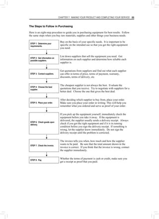 CHAPTER 7: MAKING YOUR PRODUCT AND COMPLETING YOUR SERVICE 89
The Steps to Follow in Purchasing
Here is an eight-step procedure to guide you in purchasing equipment for best results. Follow
the same steps when you buy raw materials, supplies and other things your business needs.
STEP 1: Determine your
requirements.
Buy on the basis of your specific needs. It is important to be
specific on the intended use so that you get the right equipment
you need.
STEP 2: Get information on
possible suppliers.
List down suppliers that sell the equipment you need. Get
information on each supplier and determine how reliable each
supplier is.
STEP 3: Contact suppliers.
Get quotations from suppliers and find out what each supplier
can offer in terms of price, terms of payment, warranty,
discounts, terms of delivery, etc.
STEP 4: Choose the best
supplier.
The cheapest supplier is not always the best. Evaluate the
quotations that you receive. Try to negotiate with suppliers for a
better deal. Choose the one that gives the best deal.
STEP 5: Place your order.
After deciding which supplier to buy from, place your order.
Make sure you place your order in writing. This will help you
remember what you ordered and serve as proof of your order.
STEP 6: Check goods upon
delivery.
If you pick up the equipment yourself, immediately check the
equipment before you take it away. If the equipment is
delivered, the supplier usually sends a delivery receipt. Always
check if you got the right equipment and if it is in running
condition before you sign the delivery receipt. If something is
wrong, let the supplier know immediately. Do not sign the
delivery receipt until the problem is corrected.
STEP 7: Check the invoice.
The invoice tells you when, how much and how the supplier
wants to be paid. Be sure that the total amount shown in the
invoice is correct. If you think that the invoice is wrong, contact
the supplier immediately.
STEP 8: Pay.
Whether the terms of payment is cash or credit, make sure you
get a receipt as proof that you paid.
 