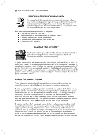 YOUR GUIDE TO STARTING A SMALL ENTERPRISE
90
MAINTAINING EQUIPMENT AND MACHINERY
To ensure a hassle-free manufacturing operation, it is important to keep
your machines and equipment in good running condition. Proper care and
maintenance of equipment go a long way in ensuring that there is no
disruption of production due to machine breakdown. Machine breakdowns
not only cost money but also cause delays as well.
Here are a few tips for proper maintenance of equipment:
• Clean machine parts after every use;
• Apply lubrication on machines regularly (at least once a week);
• Check for worn-out parts at least once a month;
• Check electrical parts and wiring every month; and
• Calibrate machines regularly.
MANAGING YOUR INVENTORY
Stock refers to all the goods a business has for sale, and all raw materials or
parts a business keeps to ensure continuous operations. Stock and
inventory are oftentimes used interchangeably.
A trader, manufacturer, and service provider keep different kinds and levels of stock. A
trader keeps a supply of merchandise that he intends to sell to his customers at a later date. A
manufacturer maintains a stock of all the raw materials to ensure continuous production of
goods. This is known as raw materials inventory. Finished goods inventory, on the other
hand, refers to the supply of goods produced by a manufacturer but which remain unsold. If
you are a service provider, you must keep a stock of goods, materials, or spares that will allow
you to complete the service.
Avoiding Poor Inventory Practices
When in business, keep just the right amount of stocks of merchandise, supplies, raw
materials, in-process, and finished goods that you need to meet your sales targets.
It is not good practice to keep huge quantities of materials and goods in stock. When you do,
you not only fail to maximize the use of your working capital (as it is tied up to these goods
and materials) but also lose the opportunity to earn more money. The money you tie up in
excess stock is actually costing you money as goods and raw materials kept in stock
deteriorate over time. For example, fabrics get stained and dirty, iron and steel parts rust,
flour and sugar become lumpy, etc. You would be better off letting your money earn interest
in a bank than having excess stock occupying precious space in your stockroom.
It is just as bad if you don’t keep ample supply of what your business needs and run out of
stock when you need them. You must guard against having too little of the materials and
supplies you need. Having extra stock would allow you to meet any sudden increase in
demand or make up for rejected or damaged parts and products. If you are a manufacturer
and you run out of a certain raw material, you will be forced to suspend production for a
while. If you are a trader or a service provider, you will be forced to turn down a customer
because you have no goods to sell or cannot render a service because you run out of materials.
 