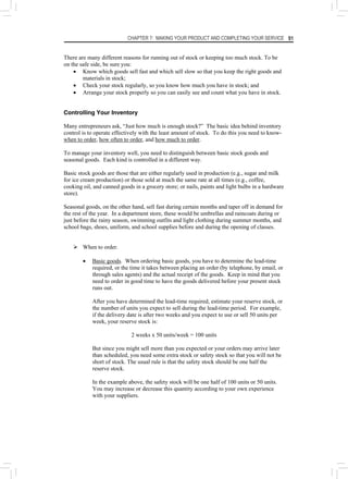 CHAPTER 7: MAKING YOUR PRODUCT AND COMPLETING YOUR SERVICE 91
There are many different reasons for running out of stock or keeping too much stock. To be
on the safe side, be sure you:
• Know which goods sell fast and which sell slow so that you keep the right goods and
materials in stock;
• Check your stock regularly, so you know how much you have in stock; and
• Arrange your stock properly so you can easily see and count what you have in stock.
Controlling Your Inventory
Many entrepreneurs ask, “Just how much is enough stock?” The basic idea behind inventory
control is to operate effectively with the least amount of stock. To do this you need to know-
when to order, how often to order, and how much to order.
To manage your inventory well, you need to distinguish between basic stock goods and
seasonal goods. Each kind is controlled in a different way.
Basic stock goods are those that are either regularly used in production (e.g., sugar and milk
for ice cream production) or those sold at much the same rate at all times (e.g., coffee,
cooking oil, and canned goods in a grocery store; or nails, paints and light bulbs in a hardware
store).
Seasonal goods, on the other hand, sell fast during certain months and taper off in demand for
the rest of the year. In a department store, these would be umbrellas and raincoats during or
just before the rainy season, swimming outfits and light clothing during summer months, and
school bags, shoes, uniform, and school supplies before and during the opening of classes.
¾ When to order.
• Basic goods. When ordering basic goods, you have to determine the lead-time
required, or the time it takes between placing an order (by telephone, by email, or
through sales agents) and the actual receipt of the goods. Keep in mind that you
need to order in good time to have the goods delivered before your present stock
runs out.
After you have determined the lead-time required, estimate your reserve stock, or
the number of units you expect to sell during the lead-time period. For example,
if the delivery date is after two weeks and you expect to use or sell 50 units per
week, your reserve stock is:
2 weeks x 50 units/week = 100 units
But since you might sell more than you expected or your orders may arrive later
than scheduled, you need some extra stock or safety stock so that you will not be
short of stock. The usual rule is that the safety stock should be one half the
reserve stock.
In the example above, the safety stock will be one half of 100 units or 50 units.
You may increase or decrease this quantity according to your own experience
with your suppliers.
 