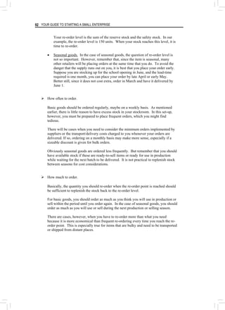 YOUR GUIDE TO STARTING A SMALL ENTERPRISE
92
Your re-order level is the sum of the reserve stock and the safety stock. In our
example, the re-order level is 150 units. When your stock reaches this level, it is
time to re-order.
• Seasonal goods. In the case of seasonal goods, the question of re-order level is
not so important. However, remember that, since the item is seasonal, many
other retailers will be placing orders at the same time that you do. To avoid the
danger that the supply runs out on you, it is best that you place your order early.
Suppose you are stocking up for the school opening in June, and the lead-time
required is one month, you can place your order by late April or early May.
Better still, since it does not cost extra, order in March and have it delivered by
June 1.
¾ How often to order.
Basic goods should be ordered regularly, maybe on a weekly basis. As mentioned
earlier, there is little reason to have excess stock in your stockroom. In this set-up,
however, you must be prepared to place frequent orders, which you might find
tedious.
There will be cases when you need to consider the minimum orders implemented by
suppliers or the transport/delivery costs charged to you whenever your orders are
delivered. If so, ordering on a monthly basis may make more sense, especially if a
sizeable discount is given for bulk orders.
Obviously seasonal goods are ordered less frequently. But remember that you should
have available stock if these are ready-to-sell items or ready for use in production
while waiting for the next batch to be delivered. It is not practical to replenish stock
between seasons for cost considerations.
¾ How much to order.
Basically, the quantity you should re-order when the re-order point is reached should
be sufficient to replenish the stock back to the re-order level.
For basic goods, you should order as much as you think you will use in production or
sell within the period until you order again. In the case of seasonal goods, you should
order as much as you will use or sell during the next production or selling season.
There are cases, however, when you have to re-order more than what you need
because it is more economical than frequent re-ordering every time you reach the re-
order point. This is especially true for items that are bulky and need to be transported
or shipped from distant places.
 