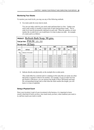 CHAPTER 7: MAKING YOUR PRODUCT AND COMPLETING YOUR SERVICE 93
Monitoring Your Stocks
To monitor your stock levels, you may use any of the following methods:
¾ Use stock cards for every item in stock.
You can use index cards for your stock cards and keep them in a box. Update your
stock cards weekly or monthly to keep track of sales and purchases made. The re-
order level must be prominently indicated on each card. When the quantity on stock
reaches the re-order level, you would know it is time to place an order. An example
of a stock card is as follows:
PRODUCT: Refresh Bath Soap, 90 gms.
Cost per item: P10.50 10.50
Re-order level: 10 bars
IN OUT BALANCE
DATE DETAILS
UNIT
COST QTY.
TOTAL
COST
UNIT
COST QTY.
TOTAL
COST
UNIT
COST QTY.
TOTAL
COST
May
15
Balance forwarded
10.50 19 199.50
20 Sold 10.50 3 31.50 16 168.00
21 Sold 10.50 2 21.00 14 147.00
22 Broken 10.50 5 52.50 9 94.50
24 Sold 10.50 4 42.00 5 52.50
26 Purchase 10.50 24 252.00 10.50 2 21.00 27 283.50
27 Sold 10.50 12 126.00 15 157.50
29 Sold 10.50 4 42.00 11 115.50
30 Sold 10.50 3 31.50 8 84.00
¾ Indicate directly and physically on the stockpile the re-order point.
This could either be a colored card or a marking on the racks that you easily see when
that point is reached or about to be reached. For example, if your re-order level for
ply boards is 200 pieces, you can measure the height of these 200 boards and mark
the corresponding storage rack so that when the stack reaches this height, you will
know it is time to replenish.
Doing a Physical Count
Since your inventory is part of your investment in the business, it is important to know
exactly what kind of stock you have, how much stock you have, what condition your stock is
in, and how much your stock is worth.
 